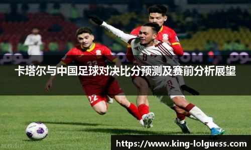 卡塔尔与中国足球对决比分预测及赛前分析展望